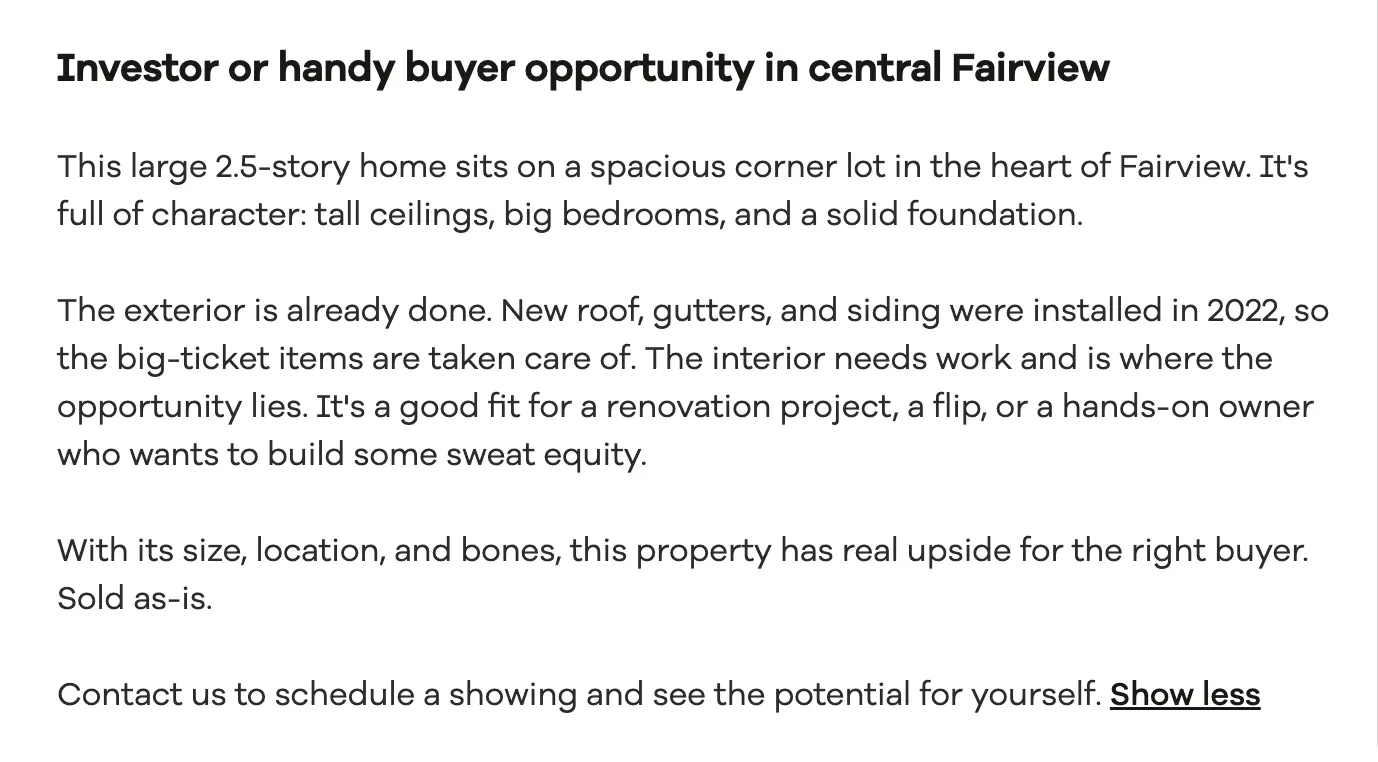 Headline: Investor or handy buyer opportunity in central Fairview. This large 2.5-story home sits on a spacious corner lot in the heart of Fairview. It's full of character: tall ceilings, big bedrooms, and a solid foundation. The exterior is already done. New roof, gutters, and siding were installed in 2022, so the big-ticket items are taken care of. The interior needs work and is where the opportunity lies. It's a good fit for a renovation project, a flip, or a hands-on owner who wants to build some sweat equity. With its size, location, and bones, this property has real upside for the right buyer. Sold as-is. Contact us to schedule a showing and see the potential for yourself.