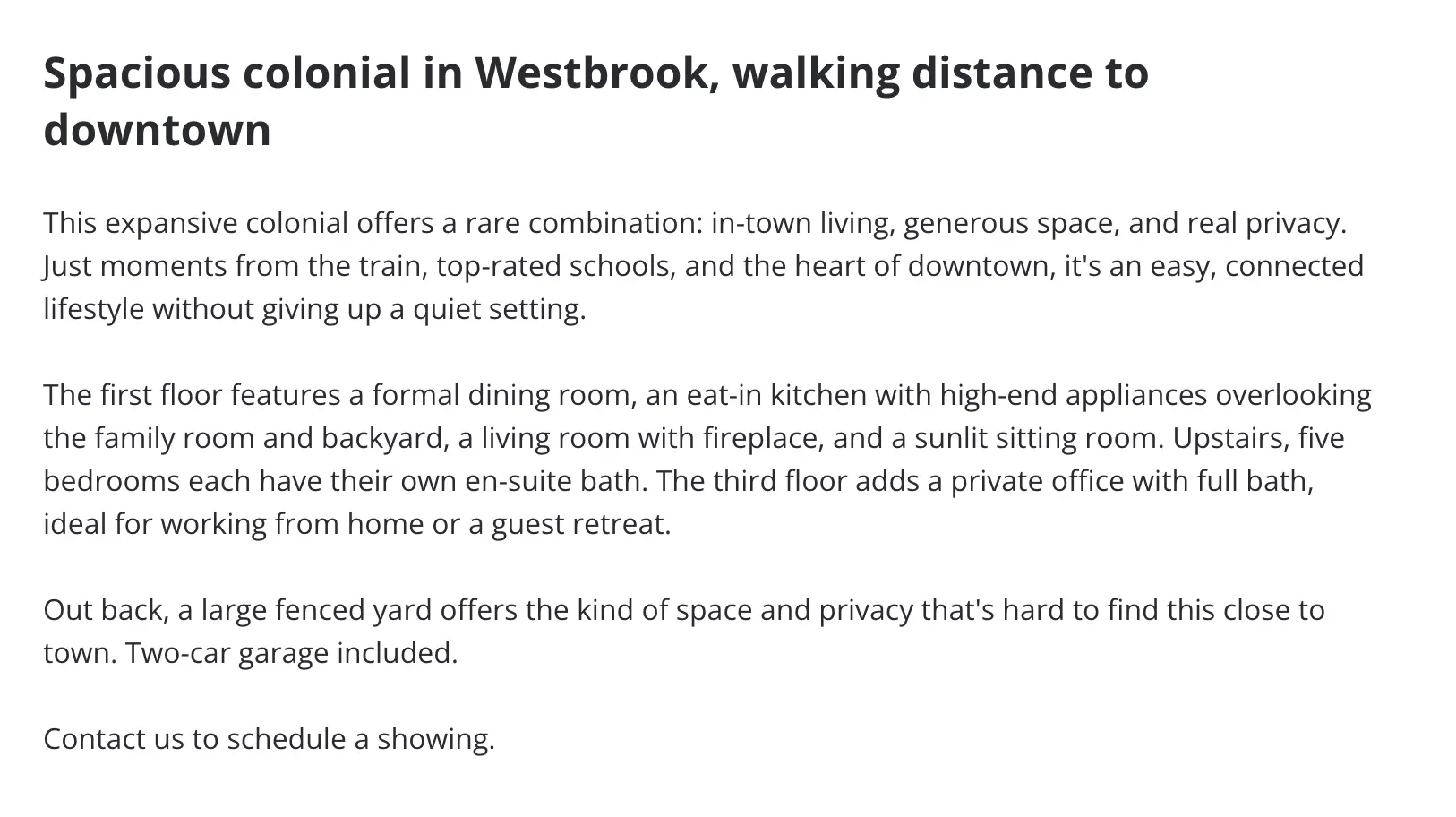 Headline: Spacious colonial in Westbrook, walking distance to downtown. This expansive colonial offers a rare combination: in-town living, generous space, and real privacy. Just moments from the train, top-rated schools, and the heart of downtown, it's an easy, connected lifestyle without giving up a quiet setting. The first floor features a formal dining room, an eat-in kitchen with high-end appliances overlooking the family room and backyard, a living room with fireplace, and a sunlit sitting room. Upstairs, five bedrooms each have their own en-suite bath. The third floor adds a private office with full bath, ideal for working from home or a guest retreat. Out back, a large fenced yard offers the kind of space and privacy that's hard to find this close to town. Two-car garage included. Contact us to schedule a showing.